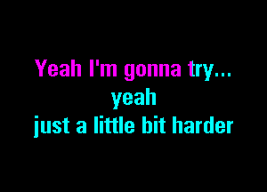 Yeah I'm gonna try...

yeah
iust a little bit harder