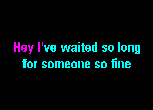 Hey I've waited so long

for someone so fine