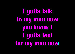 I gotta talk
to my man now

you know I
I gotta feel
for my man now