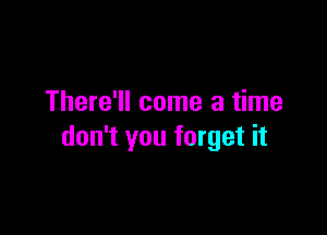 There'll come a time

don't you forget it