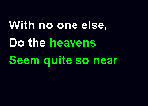 With no one else,
Do the heavens

Seem quite so near