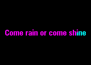 Come rain or come shine