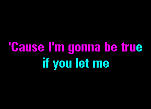 'Cause I'm gonna be true

if you let me