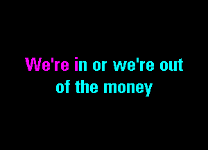 We're in or we're out

of the money