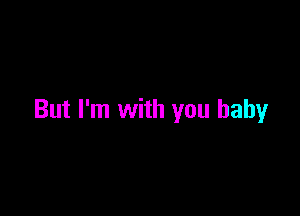 But I'm with you baby