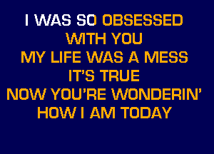 I WAS 80 OBSESSED
WITH YOU
MY LIFE WAS A MESS
ITS TRUE
NOW YOU'RE WONDERIM
HOW I AM TODAY