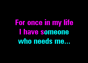 For once in my life

I have someone
who needs me...