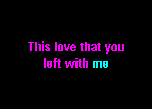 This love that you

left with me