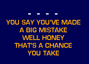 YOU SAY YOU'VE MADE
A BIG MISTAKE
WELL HONEY
THAT'S A CHANCE
YOU TAKE