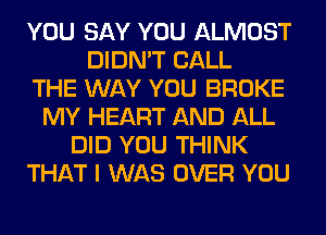 YOU SAY YOU ALMOST
DIDN'T CALL
THE WAY YOU BROKE
MY HEART AND ALL
DID YOU THINK
THAT I WAS OVER YOU