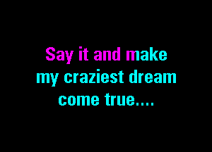 Say it and make

my craziest dream
come true....