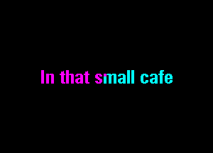 In that small cafe