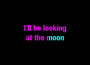 I'll be looking

at the moon