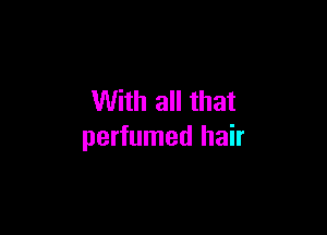 With all that

perfumed hair