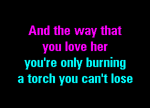 And the way that
you love her

you're only burning
a torch you can't lose