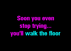 Soon you even

stop trying...
you'll walk the floor