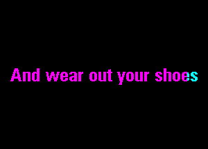 And wear out your shoes