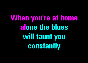 When you're at home
alone the blues

will taunt you
constantly