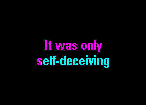 It was only

seIf-deceiving