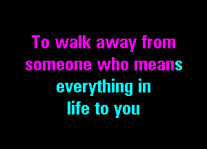 To walk away from
someone who means

everything in
life to you