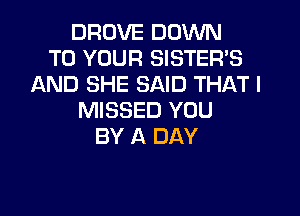 DROVE DOWN
TO YOUR SISTER'S
AND SHE SAID THAT I

MISSED YOU
BY A DAY