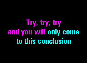 Try, try, try

and you will only come
to this conclusion