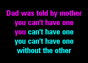 Dad was told by mother
you can't have one
you can't have one
you can't have one

without the other