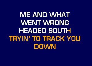 ME AND WHAT
WENT WRONG
HEADED SOUTH

TRYIN' TO TRACK YOU
DOWN