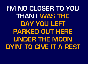 I'M N0 CLOSER TO YOU
THAN I WAS THE
DAY YOU LEFT
PARKED OUT HERE
UNDER THE MOON
DYIN' TO GIVE IT A REST
