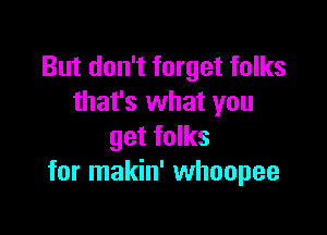 But don't forget folks
that's what you

get folks
for makin' whoopee