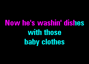 Now he's washin' dishes

with those
baby clothes