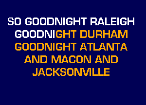 SO GOODNIGHT RALEIGH
GOODNIGHT DURHAM
GOODNIGHT ATLANTA

AND MACON AND
JACKSONVILLE