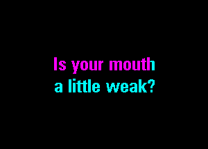 Is your mouth

a little weak?