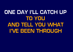 ONE DAY I'LL CATCH UP
TO YOU
AND TELL YOU WHAT
I'VE BEEN THROUGH