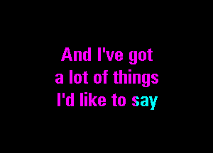 And I've got

a lot of things
I'd like to say