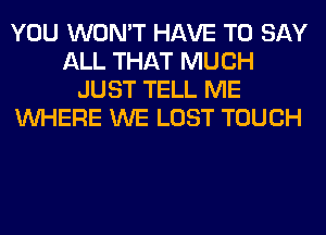 YOU WON'T HAVE TO SAY
ALL THAT MUCH
JUST TELL ME
WHERE WE LOST TOUCH