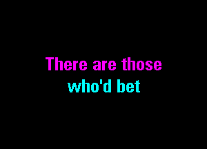 There are those

who'd bet