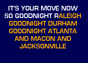 ITS YOUR MOVE NOW
80 GOODNIGHT RALEIGH
GOODNIGHT DURHAM
GOODNIGHT ATLANTA
AND MACON AND
JACKSONVILLE