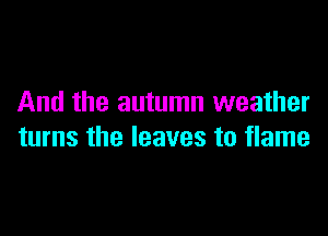 And the autumn weather

turns the leaves to flame