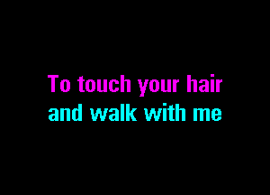 To touch your hair

and walk with me
