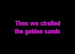 Then we strolled

the golden sands