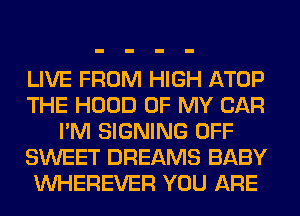 LIVE FROM HIGH ATOP
THE HOOD OF MY CAR
I'M SIGNING OFF
SWEET DREAMS BABY
VVHEREVER YOU ARE
