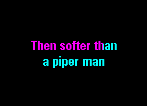 Then softer than

a piper man