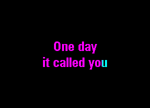 One day

it called you