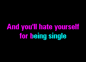 And you'll hate yourself

for being single