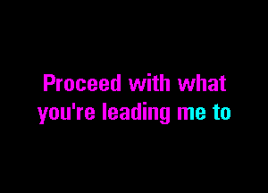 Proceed with what

you're leading me to