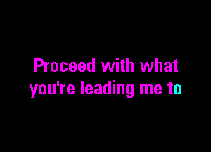 Proceed with what

you're leading me to