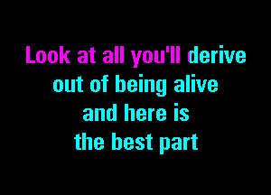 Look at all you'll derive
out of being alive

and here is
the best part