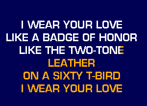 I WEAR YOUR LOVE
LIKE A BADGE OF HONOR
LIKE THE TWO-TONE
LEATHER
ON A SIXTY T-BIRD
I WEAR YOUR LOVE