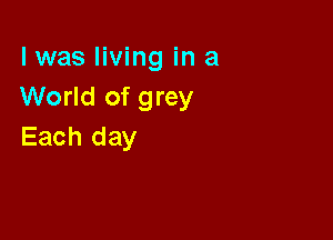 l was living in a
World of grey

Each day